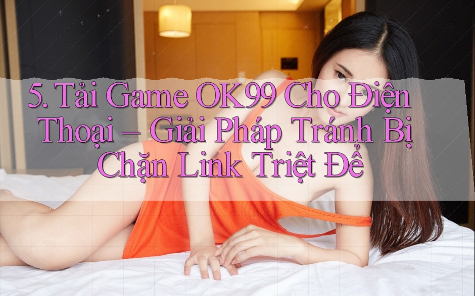 5. Tải Game OK99 Cho Điện Thoại – Giải Pháp Tránh Bị Chặn Link Triệt Để