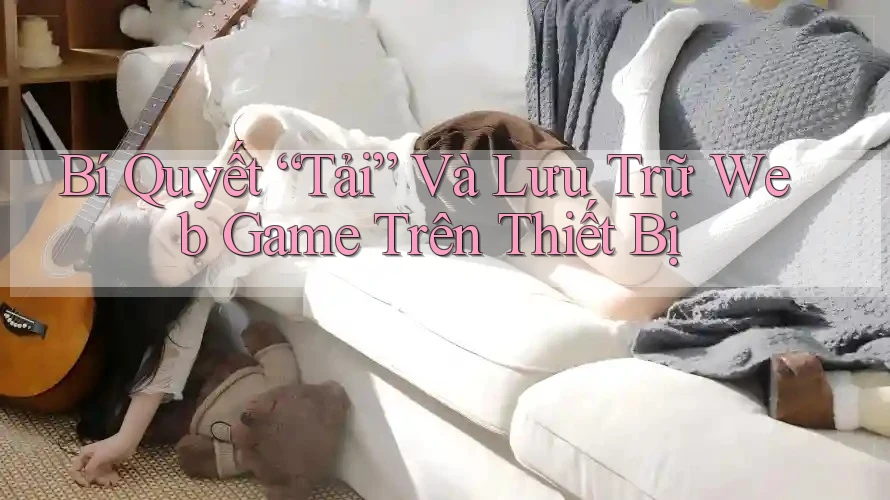 Bí Quyết “Tải” Và Lưu Trữ Web Game Trên Thiết Bị Bí Quyết “Tải” Và Lưu Trữ Web Game Trên Thiết Bị