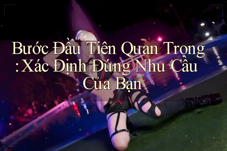 Bước Đầu Tiên Quan Trọng: Xác Định Đúng Nhu Cầu Của Bạn Bước Đầu Tiên Quan Trọng: Xác Định Đúng Nhu Cầu Của Bạn
