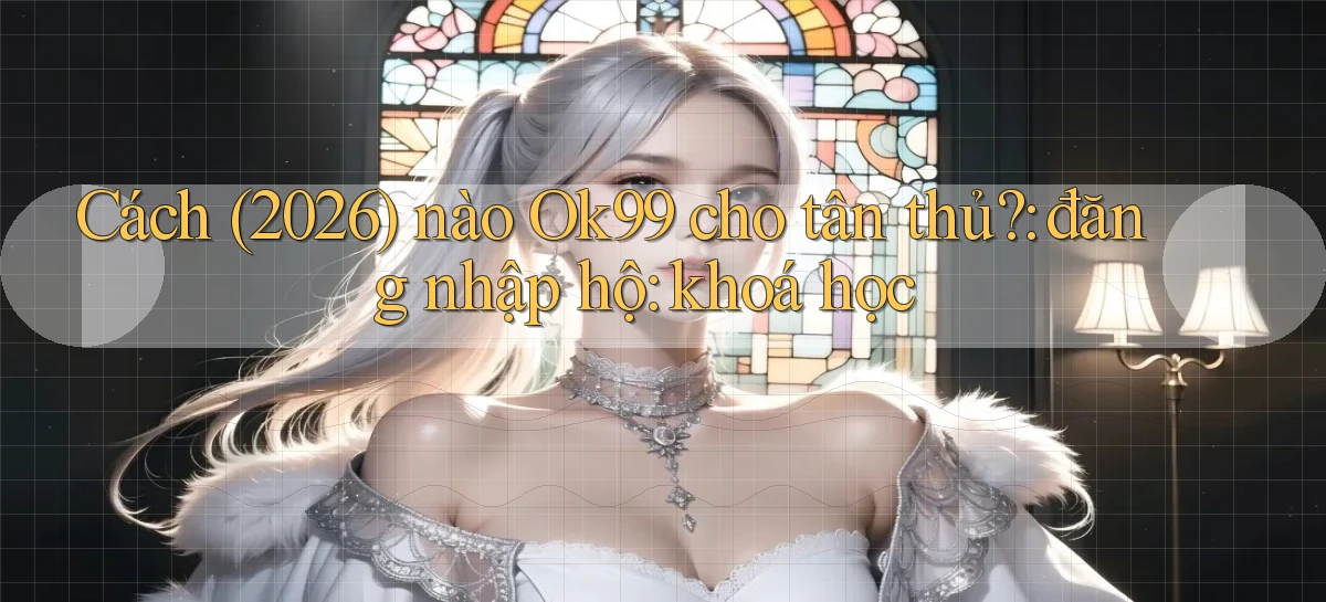 Cách (2026) nào Ok99 cho tân thủ đăng nhập hộ khoá học