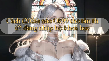 Cách (2026) nào Ok99 cho tân thủ đăng nhập hộ khoá học