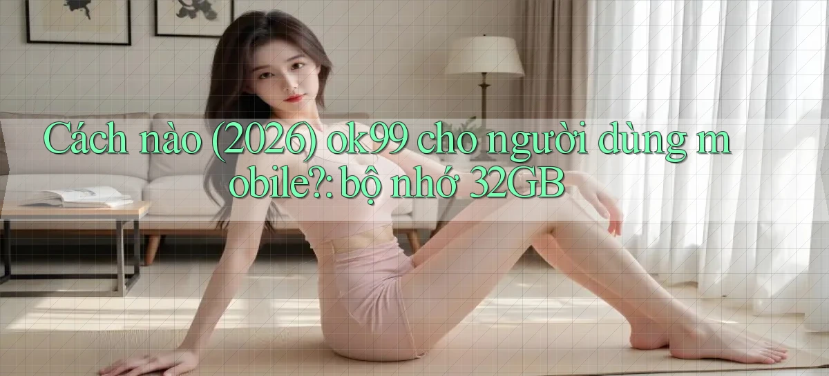 Cách nào (2026) ok99 cho người dùng mobile bộ nhớ 32GB