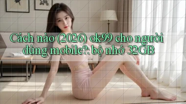 Cách nào (2026) ok99 cho người dùng mobile bộ nhớ 32GB