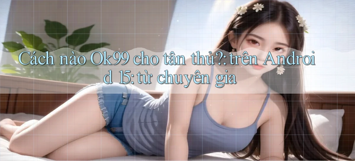Cách nào Ok99 cho tân thủ trên Android 15 từ chuyên gia