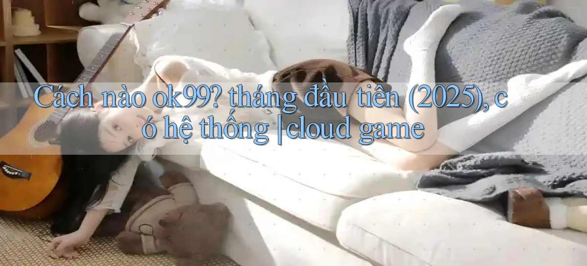 Cách nào ok99 tháng đầu tiên (2025), có hệ thống cloud game