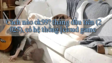 Cách nào ok99 tháng đầu tiên (2025), có hệ thống cloud game