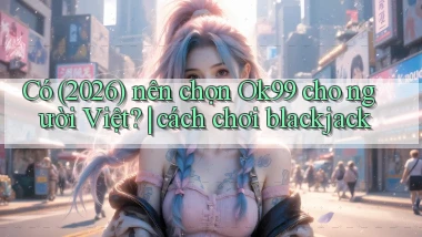 Có (2026) nên chọn Ok99 cho người Việt cách chơi blackjack
