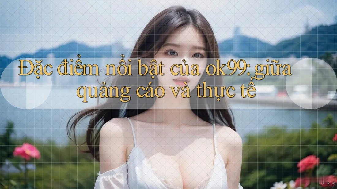 Đặc điểm nổi bật của ok99: giữa quảng cáo và thực tế Đặc điểm nổi bật của ok99: giữa quảng cáo và thực tế