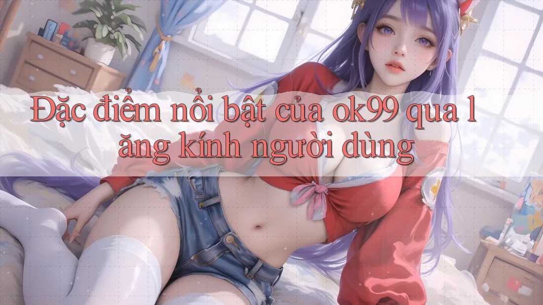 Đặc điểm nổi bật của ok99 qua lăng kính người dùng Đặc điểm nổi bật của ok99 qua lăng kính người dùng