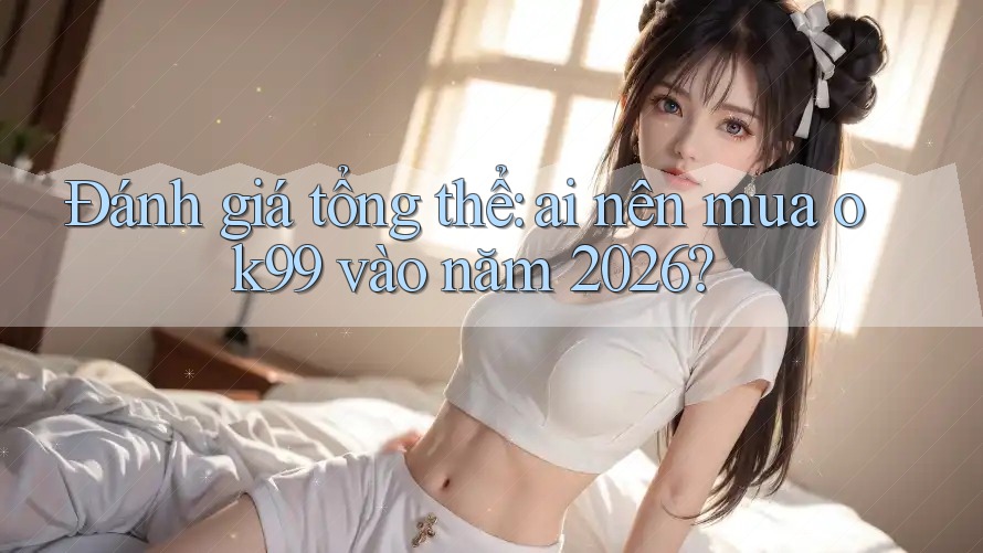Đánh giá tổng thể: ai nên mua ok99 vào năm 2026?