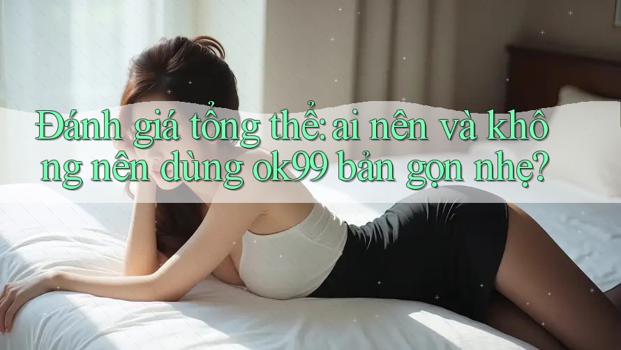 Đánh giá tổng thể: ai nên và không nên dùng ok99 bản gọn nhẹ? Đánh giá tổng thể: ai nên và không nên dùng ok99 bản gọn nhẹ?