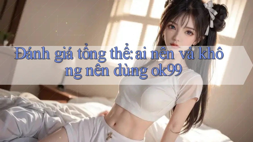 Đánh giá tổng thể: ai nên và không nên dùng ok99? Đánh giá tổng thể: ai nên và không nên dùng ok99?