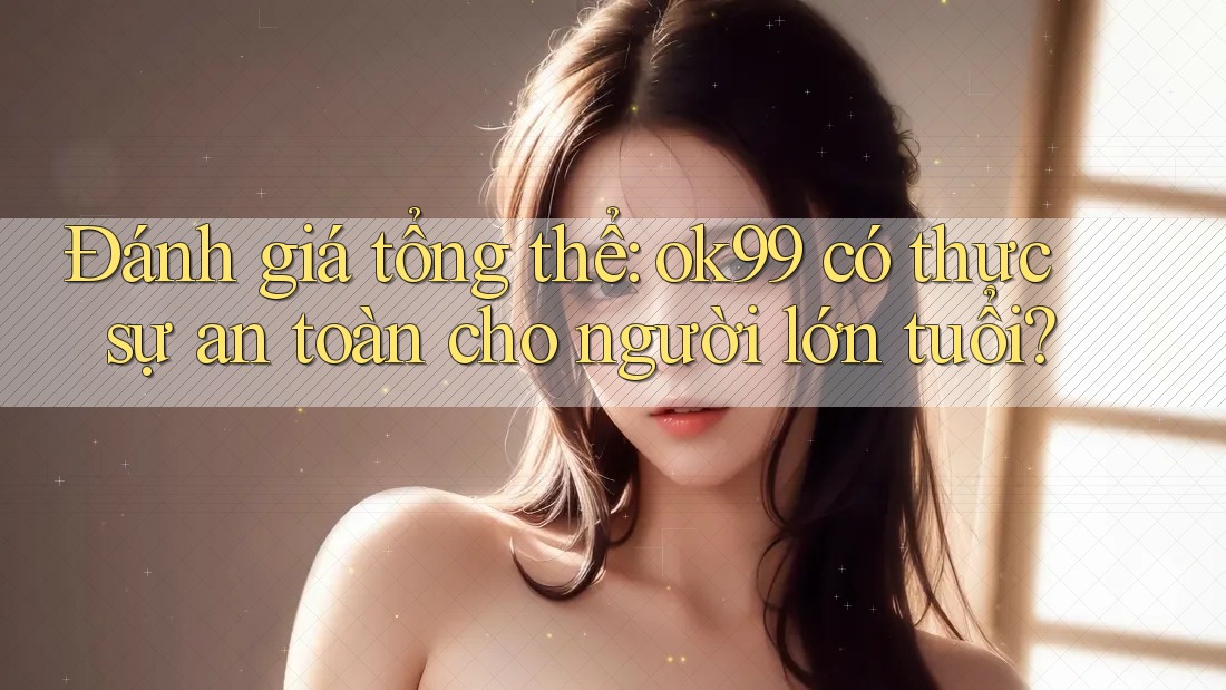 Đánh giá tổng thể: ok99 có thực sự an toàn cho người lớn tuổi?