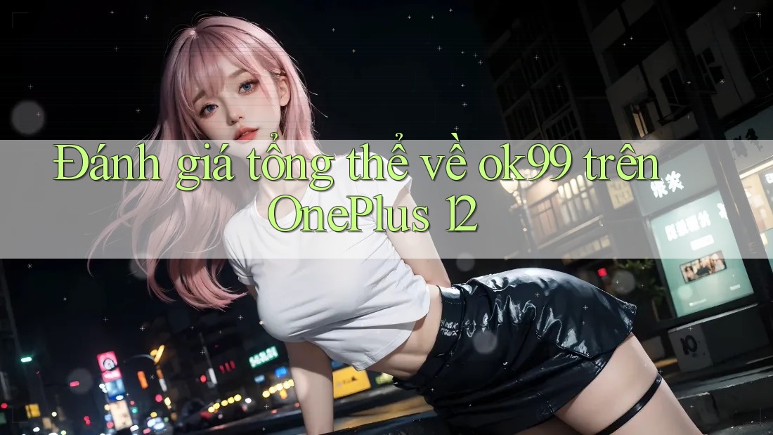 Đánh giá tổng thể về ok99 trên OnePlus 12 Đánh giá tổng thể về ok99 trên OnePlus 12