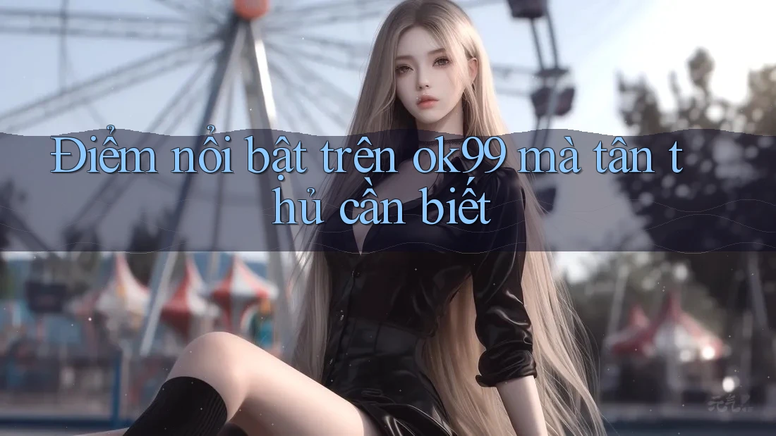 Điểm nổi bật trên ok99 mà tân thủ cần biết Điểm nổi bật trên ok99 mà tân thủ cần biết