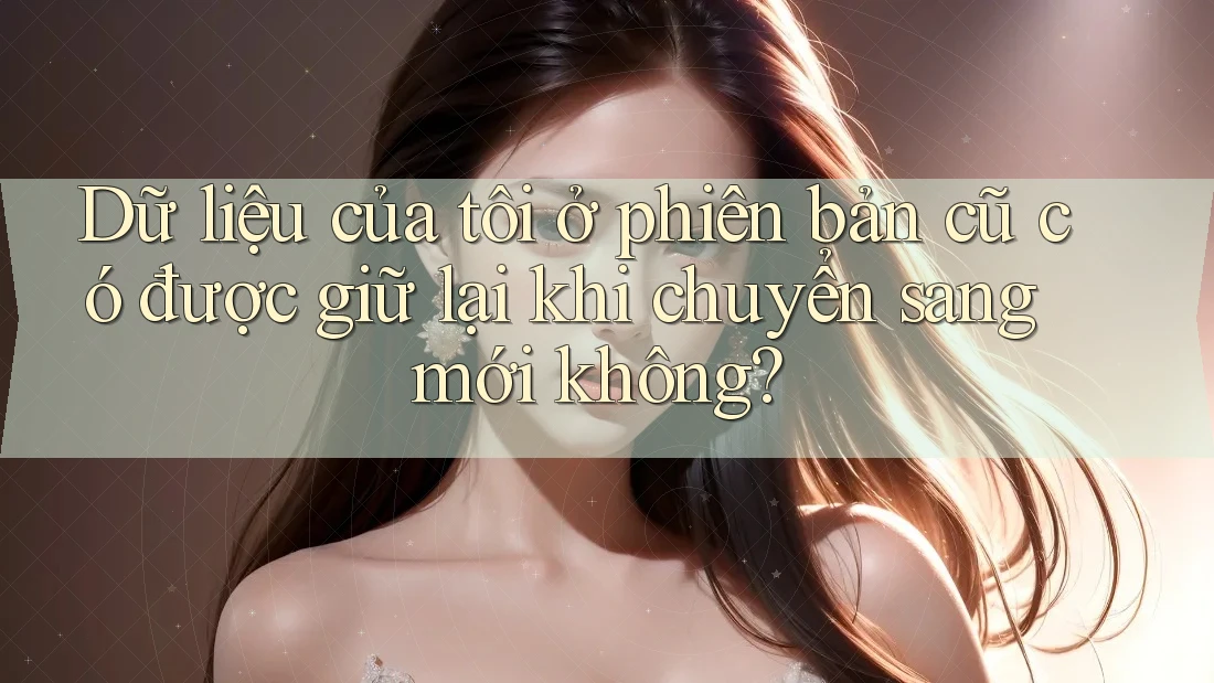 Dữ liệu của tôi ở phiên bản cũ có được giữ lại khi chuyển sang mới không? Dữ liệu của tôi ở phiên bản cũ có được giữ lại khi chuyển sang mới không?