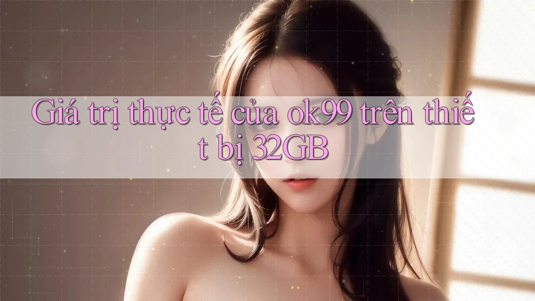 Giá trị thực tế của ok99 trên thiết bị 32GB Giá trị thực tế của ok99 trên thiết bị 32GB