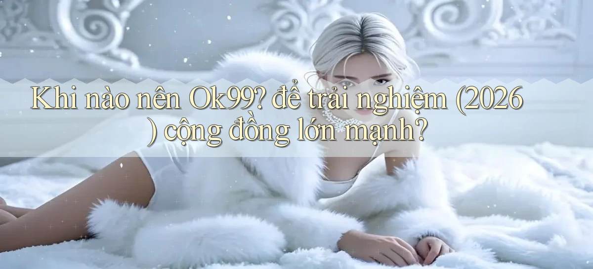 Khi nào nên Ok99 để trải nghiệm (2026) cộng đồng lớn mạnh