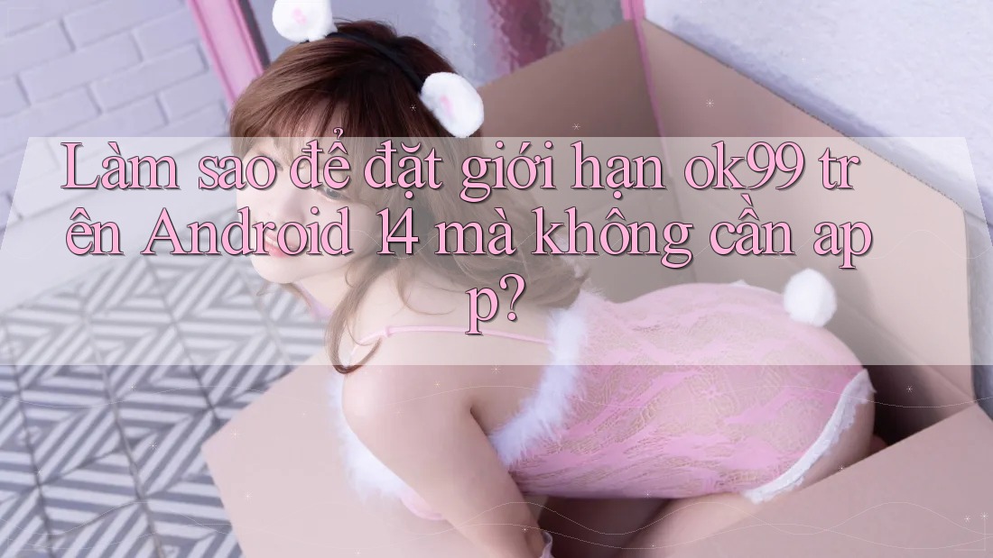 Làm sao để đặt giới hạn ok99 trên Android 14 mà không cần app?