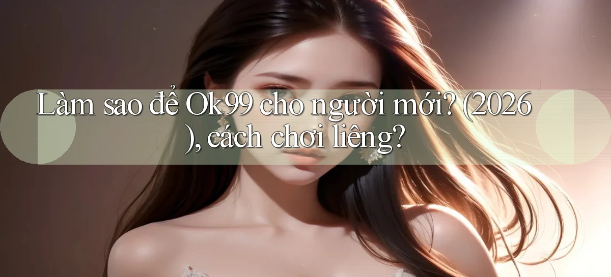 Làm sao để Ok99 cho người mới (2026), cách chơi liêng