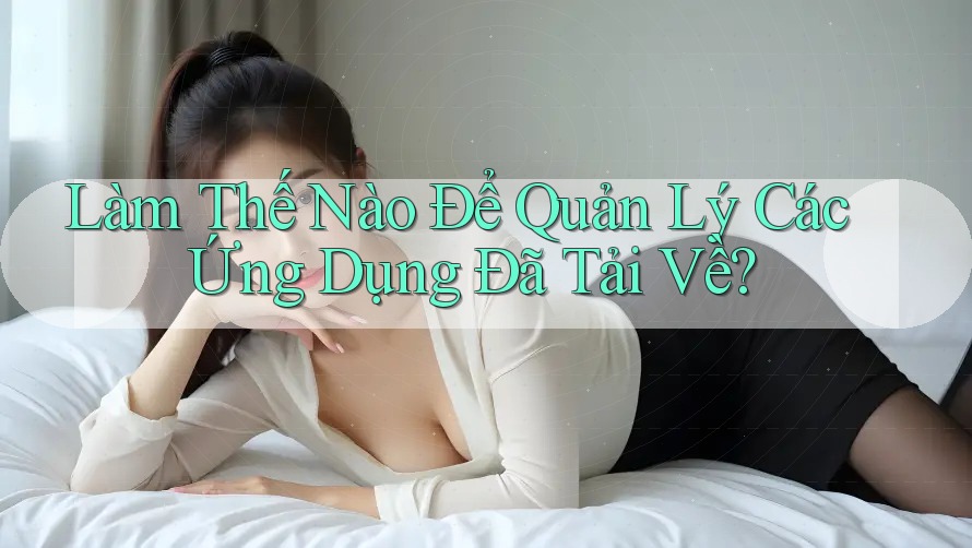 Làm Thế Nào Để Quản Lý Các Ứng Dụng Đã Tải Về? Làm Thế Nào Để Quản Lý Các Ứng Dụng Đã Tải Về?