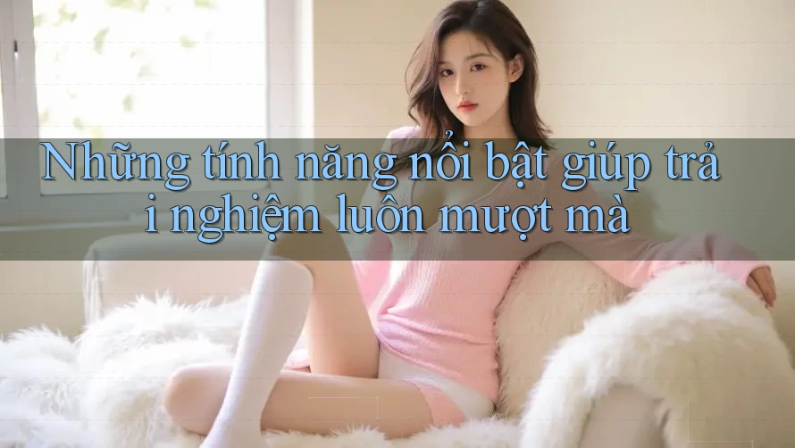 Những tính năng nổi bật giúp trải nghiệm luôn mượt mà Những tính năng nổi bật giúp trải nghiệm luôn mượt mà