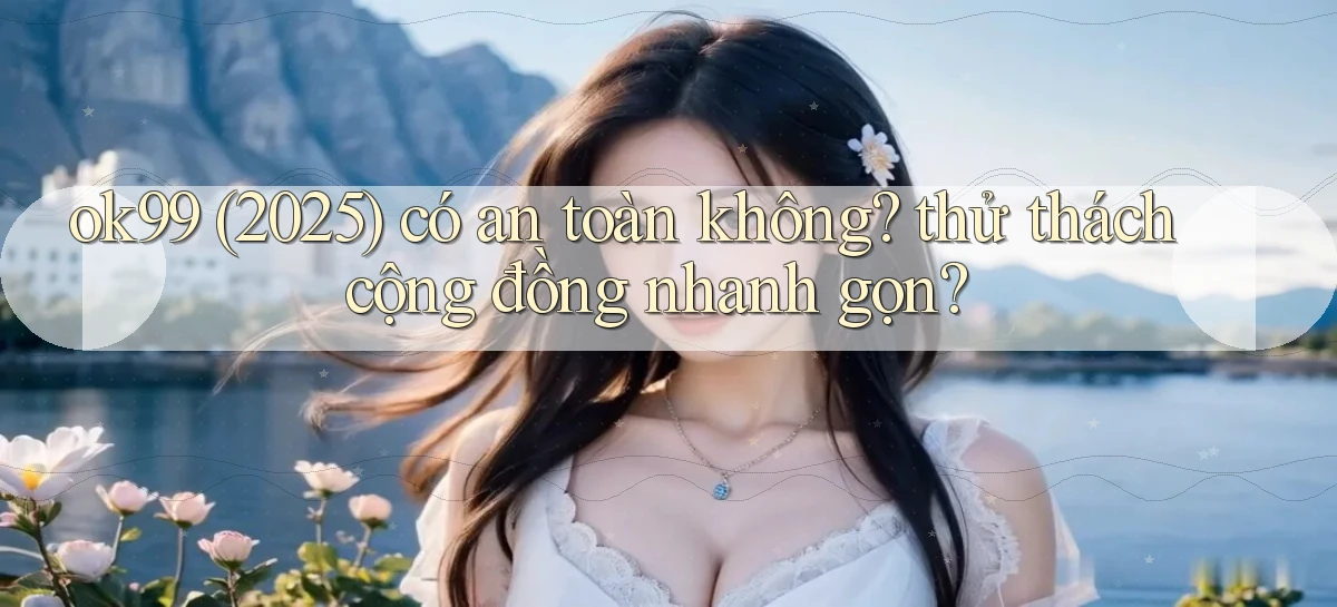 ok99 (2025) có an toàn không thử thách cộng đồng nhanh gọn