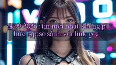 ok99 2026 tin mới nhất không phức tạp so sánh với link gốc