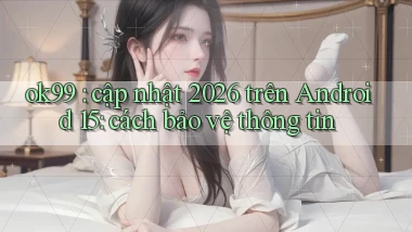 ok99 cập nhật 2026 trên Android 15 cách bảo vệ thông tin
