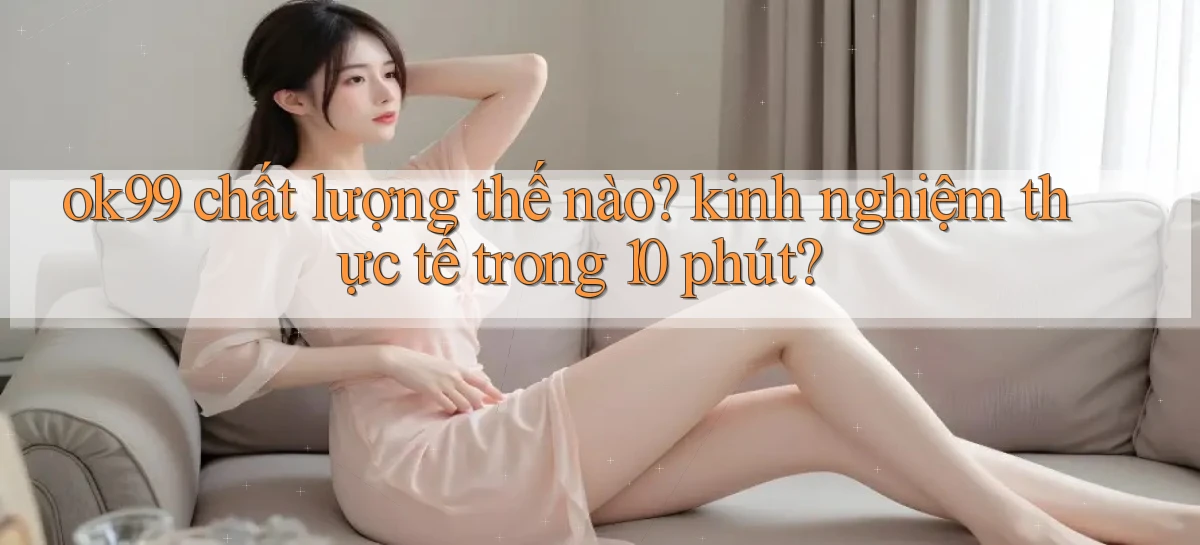 ok99 chất lượng thế nào kinh nghiệm thực tế trong 10 phút