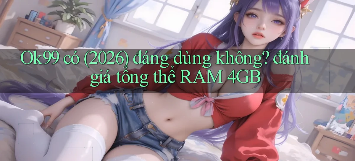 Ok99 có (2026) đáng dùng không đánh giá tổng thể RAM 4GB