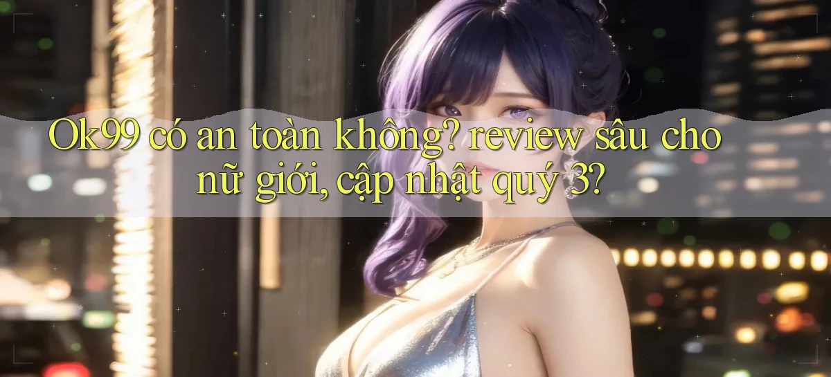 Ok99 có an toàn không review sâu cho nữ giới, cập nhật quý 3