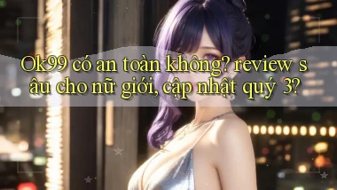 Ok99 có an toàn không review sâu cho nữ giới, cập nhật quý 3