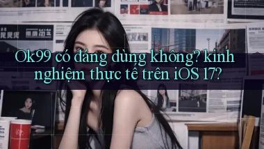 Ok99 có đáng dùng không kinh nghiệm thực tế trên iOS 17