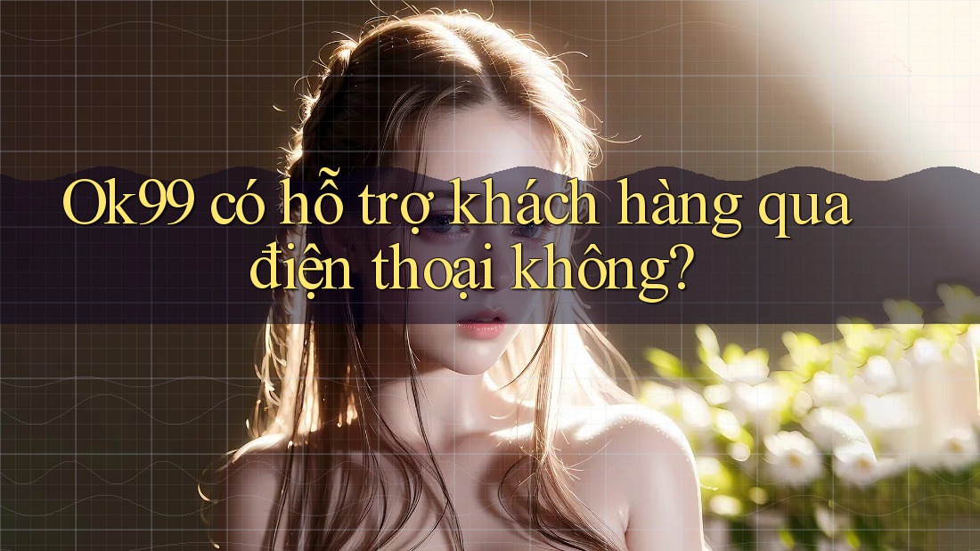 Ok99 có hỗ trợ khách hàng qua điện thoại không?