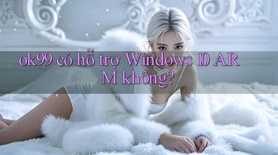 ok99 có hỗ trợ Windows 10 ARM không? ok99 có hỗ trợ Windows 10 ARM không?