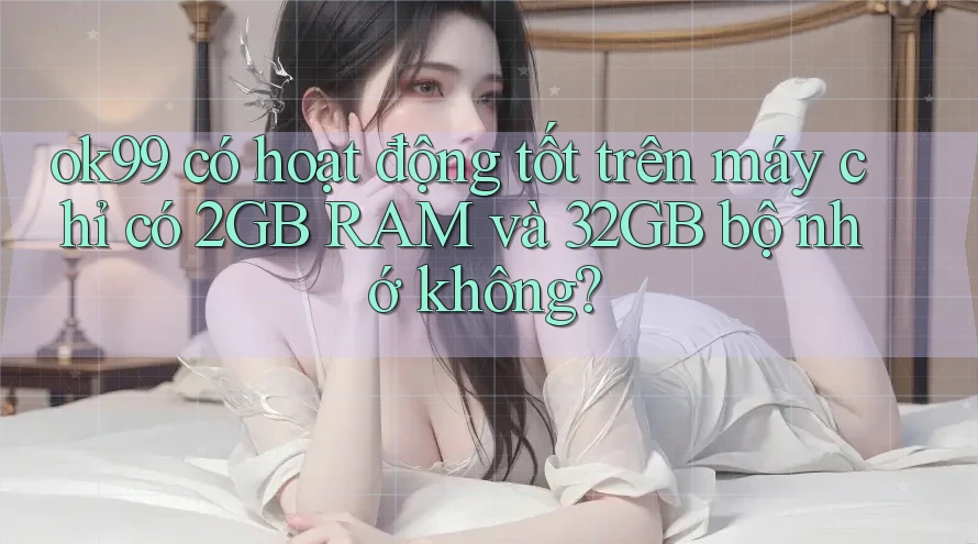 ok99 có hoạt động tốt trên máy chỉ có 2GB RAM và 32GB bộ nhớ không?