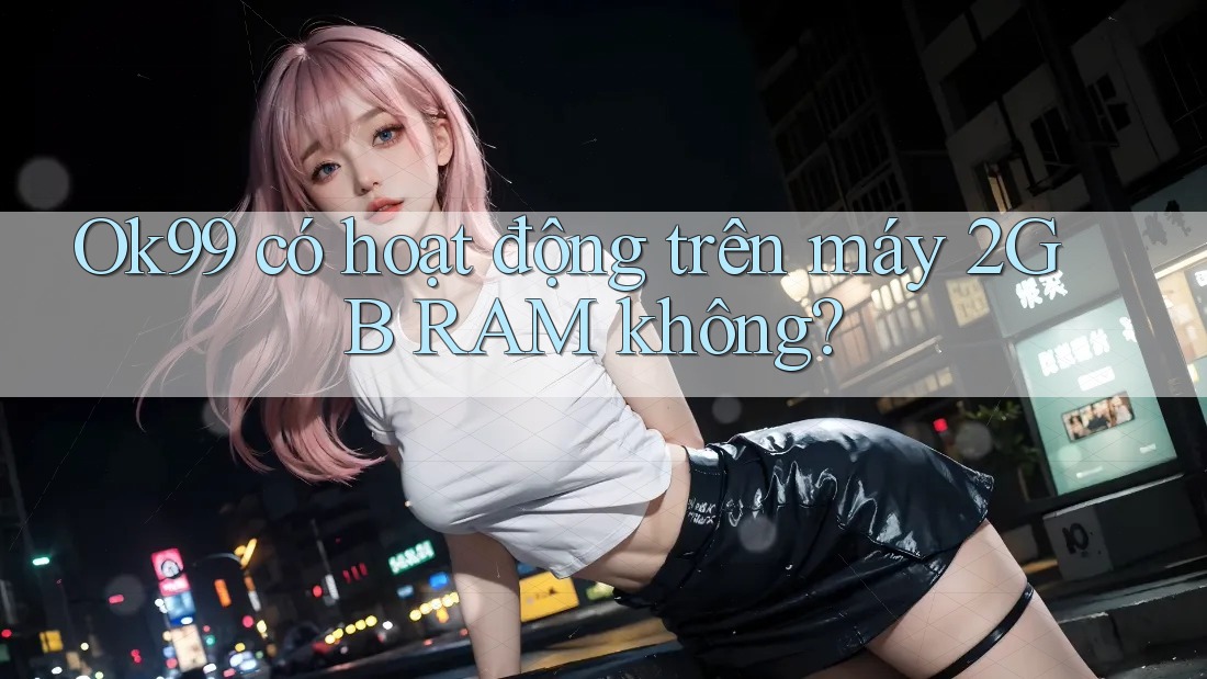 Ok99 có hoạt động trên máy 2GB RAM không? Ok99 có hoạt động trên máy 2GB RAM không?