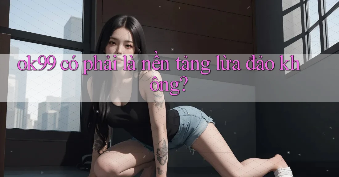 ok99 có phải là nền tảng lừa đảo không?