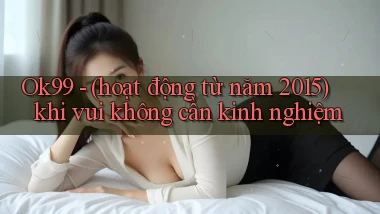 Ok99   (hoạt động từ năm 2015) khi vui không cần kinh nghiệm
