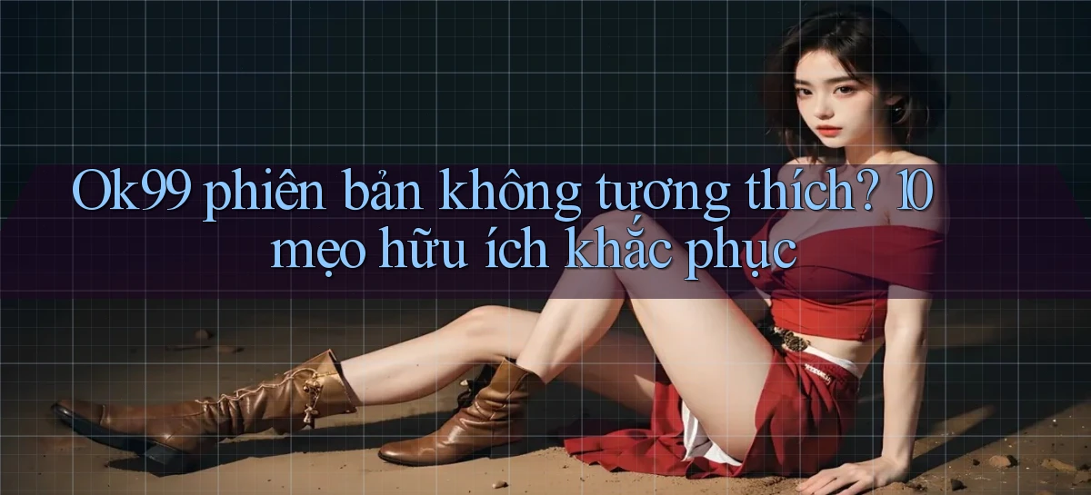 Ok99 phiên bản không tương thích 10 mẹo hữu ích khắc phục