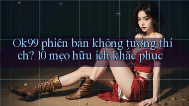 Ok99 phiên bản không tương thích 10 mẹo hữu ích khắc phục
