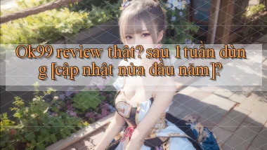 Ok99 review thật sau 1 tuần dùng [cập nhật nửa đầu năm]