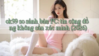 ok99 so sánh bản PC tin cộng đồng không cần xác minh (2026)