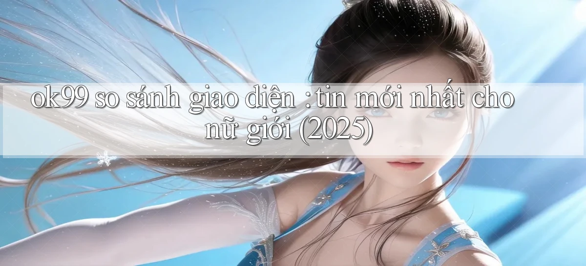 ok99 so sánh giao diện tin mới nhất cho nữ giới (2025)