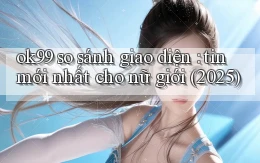 ok99 so sánh giao diện tin mới nhất cho nữ giới (2025)