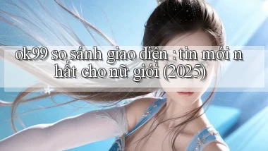 ok99 so sánh giao diện tin mới nhất cho nữ giới (2025)