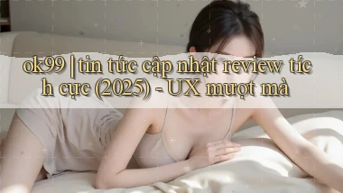 ok99 tin tức cập nhật review tích cực (2025)   UX mượt mà