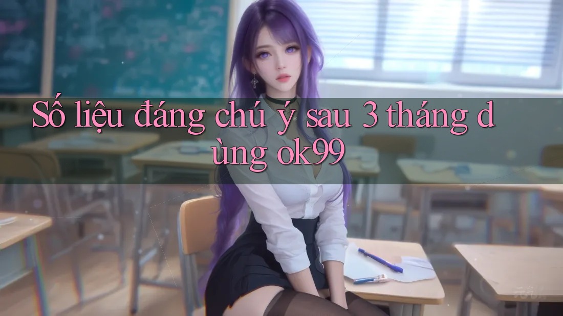 Số liệu đáng chú ý sau 3 tháng dùng ok99