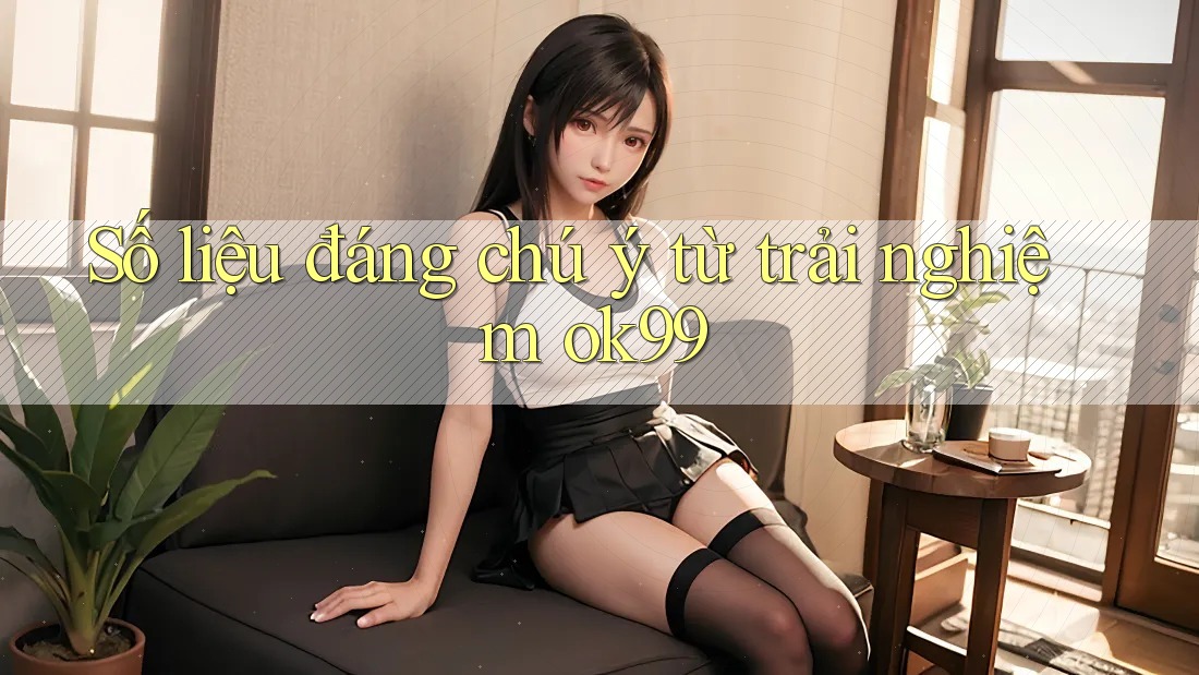 Số liệu đáng chú ý từ trải nghiệm ok99 Số liệu đáng chú ý từ trải nghiệm ok99